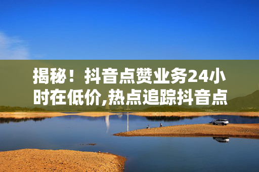 揭秘！抖音点赞业务24小时在低价,热点追踪抖音点赞行业24小时低价大揭秘，你还在等什么？！